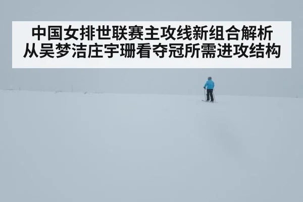 中国女排世联赛主攻线新组合解析 从吴梦洁庄宇珊看夺冠所需进攻结构